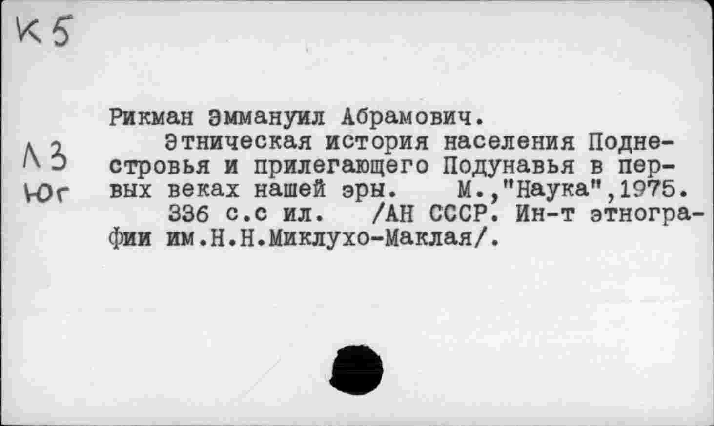 ﻿№
Wr
Рикман Эммануил Абрамович.
Этническая история населения Подне-стровья и прилегающего Подунавья в первых веках нашей эры. М.,’’Наука”, 1975.
336 с.с ил. /АН СССР. Ин-т этнографии им.Н.Н.Миклухо-Маклая/.